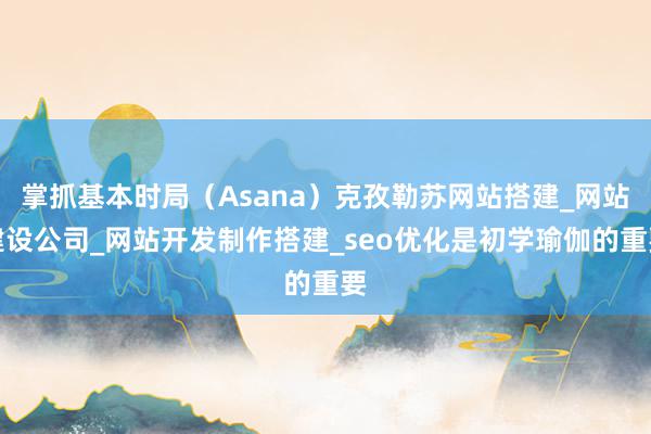 掌抓基本时局（Asana）克孜勒苏网站搭建_网站建设公司_网站开发制作搭建_seo优化是初学瑜伽的重要