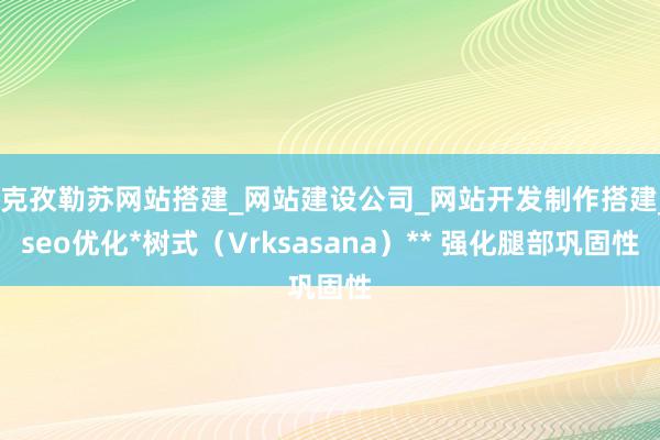*克孜勒苏网站搭建_网站建设公司_网站开发制作搭建_seo优化*树式(Vrksasana)** 强化腿部巩固性