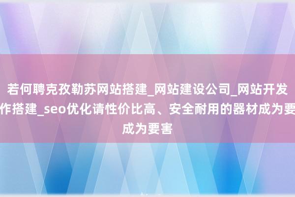 若何聘克孜勒苏网站搭建_网站建设公司_网站开发制作搭建_seo优化请性价比高、安全耐用的器材成为要害