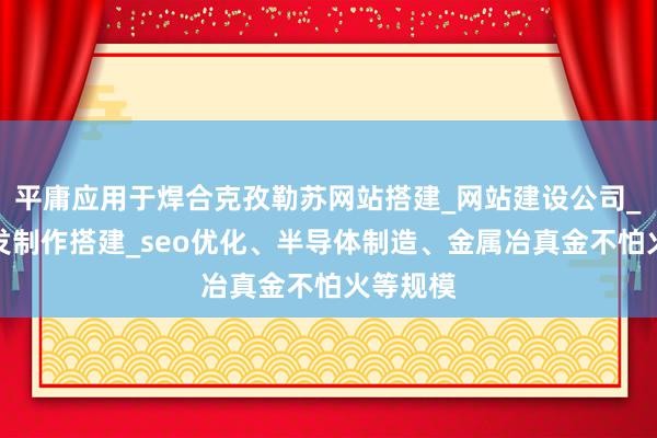 平庸应用于焊合克孜勒苏网站搭建_网站建设公司_网站开发制作搭建_seo优化、半导体制造、金属冶真金不怕火等规模