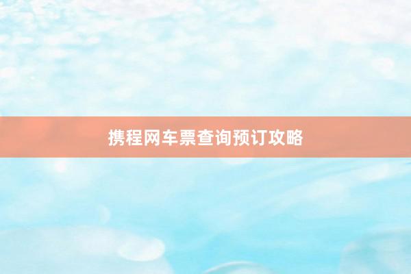 携程网车票查询预订攻略